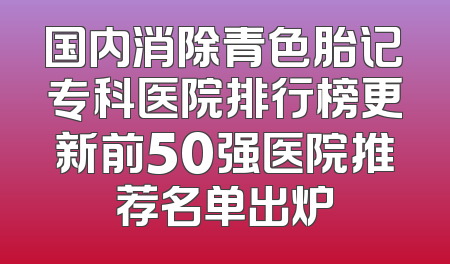 国内消除青色胎记专科医院排行榜更新前50强医院推荐名单出炉