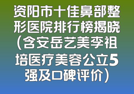 资阳市十佳鼻部整形医院排行榜揭晓（含安岳艺美李祖培医疗美容公立5强及口碑评价）