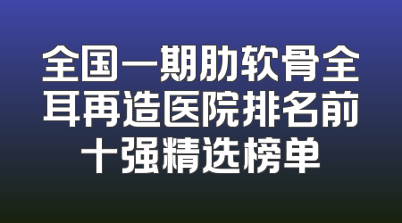 全国一期肋软骨全耳再造医院排名前十强精选榜单