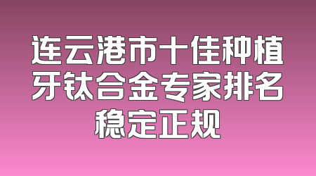 连云港市十佳种植牙钛合金专家排名稳定正规