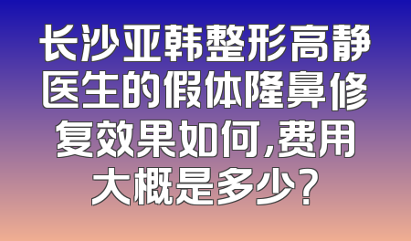长沙亚韩整形高静医生的假体隆鼻修复效果如何，费用大概是多少？