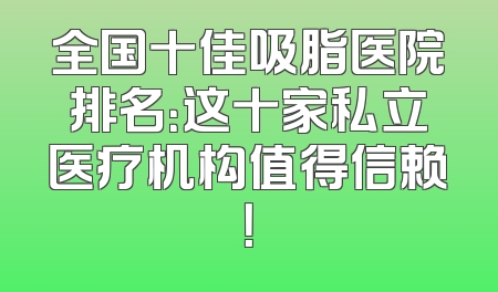全国十佳吸脂医院排名：这十家私立医疗机构值得信赖！