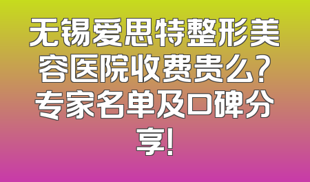 无锡爱思特整形美容医院收费贵么？专家名单及口碑分享！
