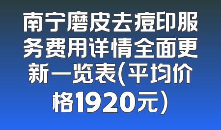 南宁磨皮去痘印服务费用详情全面更新一览表（平均价格1920元）