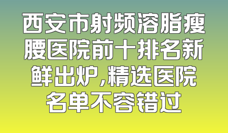 西安市射频溶脂瘦腰医院前十排名新鲜出炉，精选医院名单不容错过