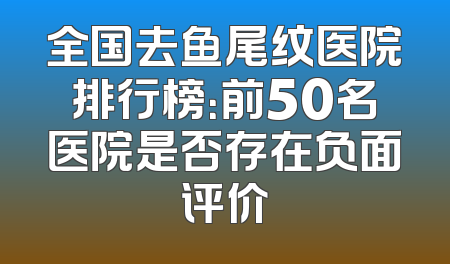 全国去鱼尾纹医院排行榜：前50名医院是否存在负面评价