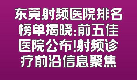 东莞射频医院排名榜单揭晓：前五佳医院公布！射频诊疗前沿信息聚焦