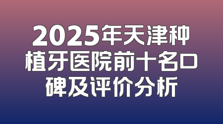 2025年天津种植牙医院前十名口碑及评价分析