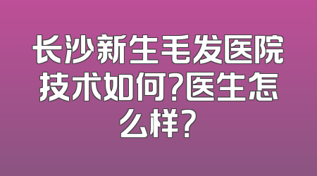 长沙新生毛发医院技术如何？医生怎么样？