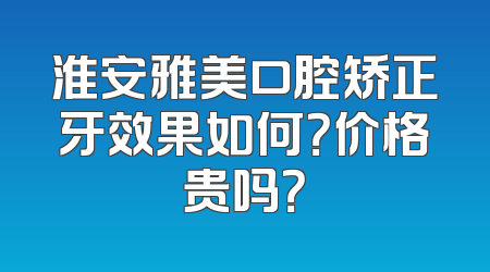 淮安雅美口腔矫正牙效果如何？价格贵吗？
