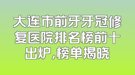 大连市前牙牙冠修复医院排名榜前十出炉，榜单揭晓