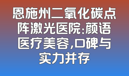 恩施州二氧化碳点阵激光医院：颜语医疗美容，口碑与实力并存