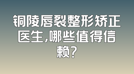 铜陵唇裂整形矫正医生，哪些值得信赖？