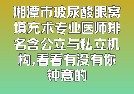 湘潭市玻尿酸眼窝填充术专业医师排名含公立与私立机构，看看有没有你钟意的