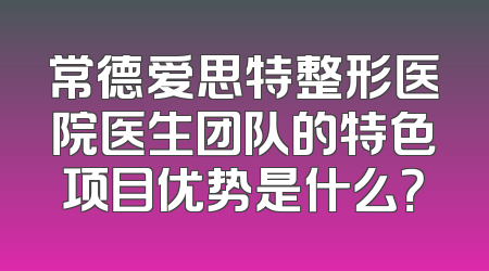 常德爱思特整形医院医生团队的特色项目优势是什么？