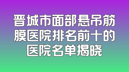 晋城市面部悬吊筋膜医院排名前十的医院名单揭晓