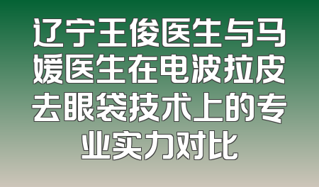 辽宁王俊医生与马媛医生在电波拉皮去眼袋技术上的专业实力对比