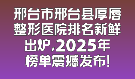 邢台市邢台县厚唇整形医院排名新鲜出炉，2025年榜单震撼发布！