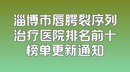 淄博市唇腭裂序列治疗医院排名前十榜单更新通知