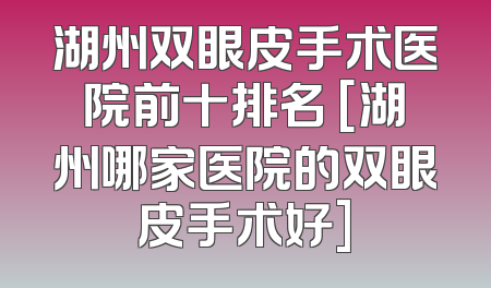 湖州双眼皮手术医院前十排名 [湖州哪家医院的双眼皮手术好]