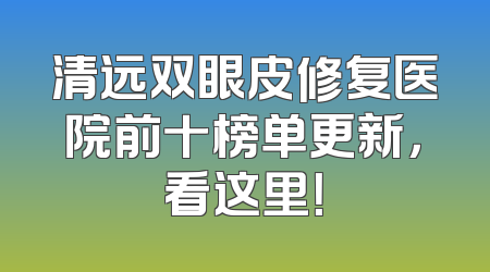 清远双眼皮修复医院前十榜单更新，看这里！