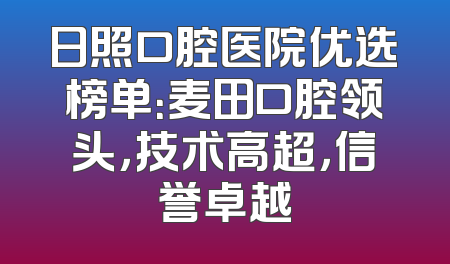 日照口腔医院优选榜单：麦田口腔领头，技术高超，信誉卓越