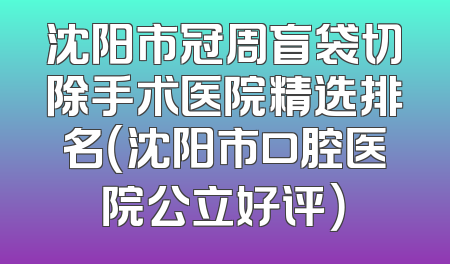 沈阳市冠周盲袋切除手术医院精选排名（沈阳市口腔医院公立好评）
