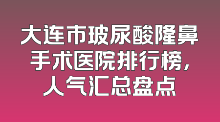 大连市玻尿酸隆鼻手术医院排行榜，人气汇总盘点
