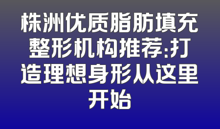 株洲优质脂肪填充整形机构推荐：打造理想身形从这里开始