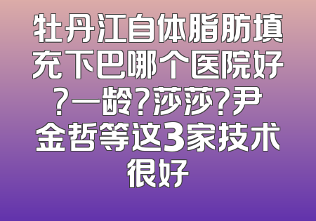 牡丹江自体脂肪填充下巴哪个医院好？一龄？莎莎？尹金哲等这3家技术很好