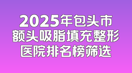 2025年包头市额头吸脂填充整形医院排名榜筛选