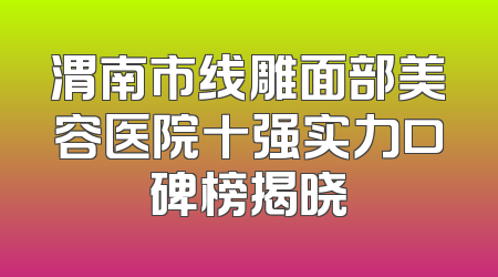 渭南市线雕面部美容医院十强实力口碑榜揭晓