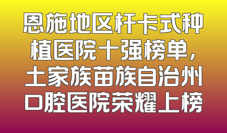 恩施地区杆卡式种植医院十强榜单，土家族苗族自治州口腔医院荣耀上榜