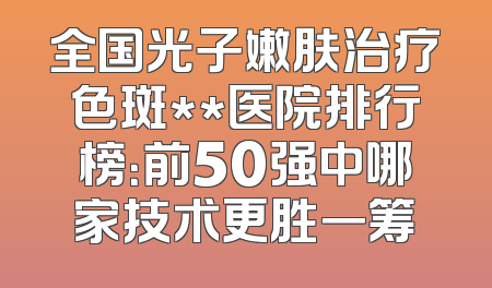 全国光子嫩肤治疗色斑**医院排行榜：前50强中哪家技术更胜一筹
