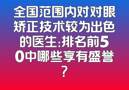 全国范围内对对眼矫正技术较为出色的医生：排名前50中哪些享有盛誉？