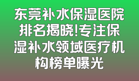 东莞补水保湿医院排名揭晓！专注保湿补水领域医疗机构榜单曝光