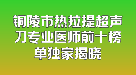 铜陵市热拉提超声刀专业医师前十榜单独家揭晓