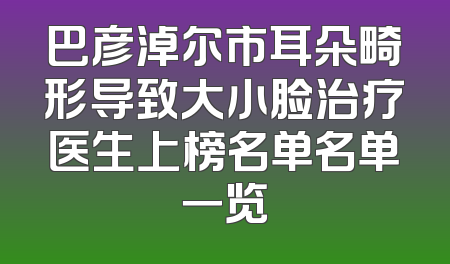 巴彦淖尔市耳朵畸形导致大小脸治疗医生上榜名单名单一览