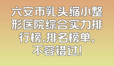 六安市乳头缩小整形医院综合实力排行榜，排名榜单，不容错过！