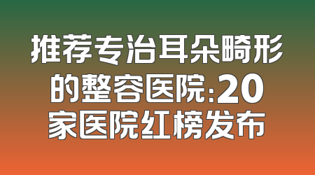 推荐专治耳朵畸形的整容医院：20家医院红榜发布