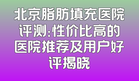北京脂肪填充医院评测：性价比高的医院推荐及用户好评揭晓