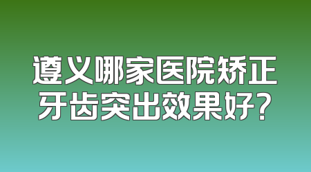遵义哪家医院矫正牙齿突出效果好？