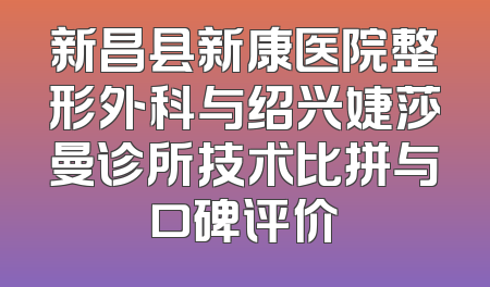 新昌县新康医院整形外科与绍兴婕莎曼诊所技术比拼与口碑评价