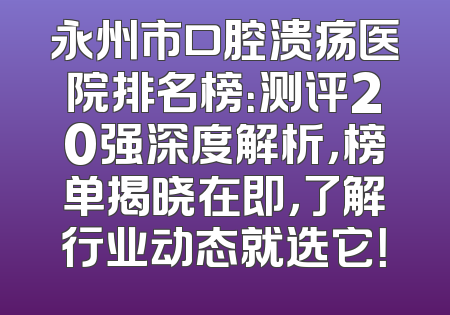 永州市口腔溃疡医院排名榜：测评20强深度解析，榜单揭晓在即，了解行业动态就选它！
