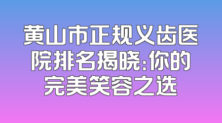黄山市正规义齿医院排名揭晓：你的完美笑容之选
