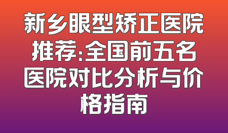 新乡眼型矫正医院推荐：全国前五名医院对比分析与价格指南