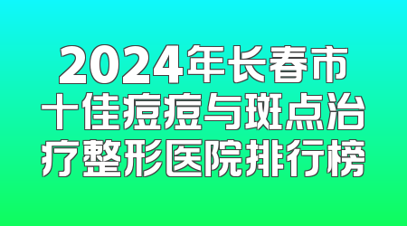 2024年长春市十佳痘痘与斑点治疗整形医院排行榜