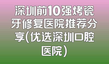 深圳前10强烤瓷牙修复医院推荐分享（优选深圳口腔医院）