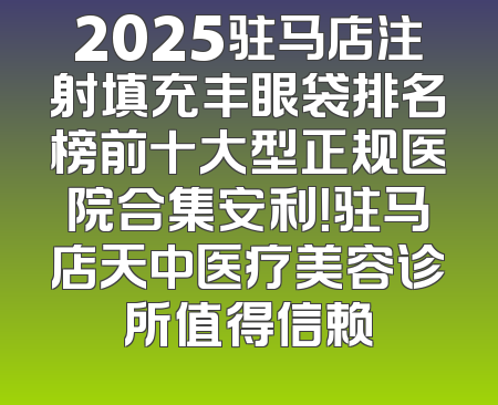2025驻马店注射填充丰眼袋排名榜前十大型正规医院合集安利！驻马店天中医疗美容诊所值得信赖