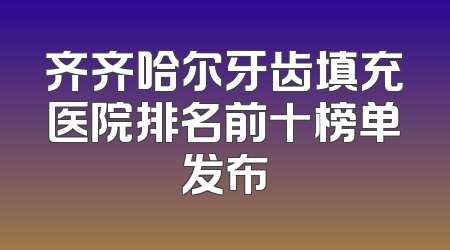 齐齐哈尔牙齿填充医院排名前十榜单发布